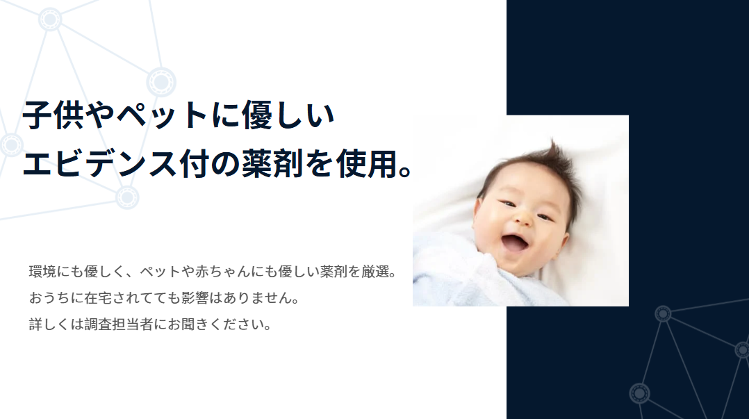 子供やペットに優しい薬剤使用を訴求するインフォグラフィック。左側に「子供やペットに優しいエビデンス付の薬剤を使用。」の見出し。下部に「環境にも優しく、ペットや赤ちゃんにも優しい薬剤を厳選。おうちに在宅されてても影響はありません。詳しくは調査担当者にお問合ください。」の説明文。右側に笑顔の赤ちゃんの写真を配置。背景は左上と右下に薄いグレーの分子構造図のようなネットワークパターン、右側は濃紺のグラデーション。安全性と信頼性を視覚的に表現したデザイン。 