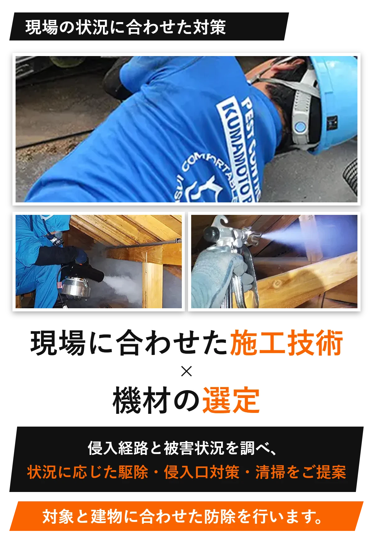 現場の状況に合わせた対策 現場に合わせた施工技術×機材の選定 侵入経路と被害状況を調べ、状況に応じた駆除・侵入口対策・清掃をご提案 対象と建物に合わせた防除を行います。