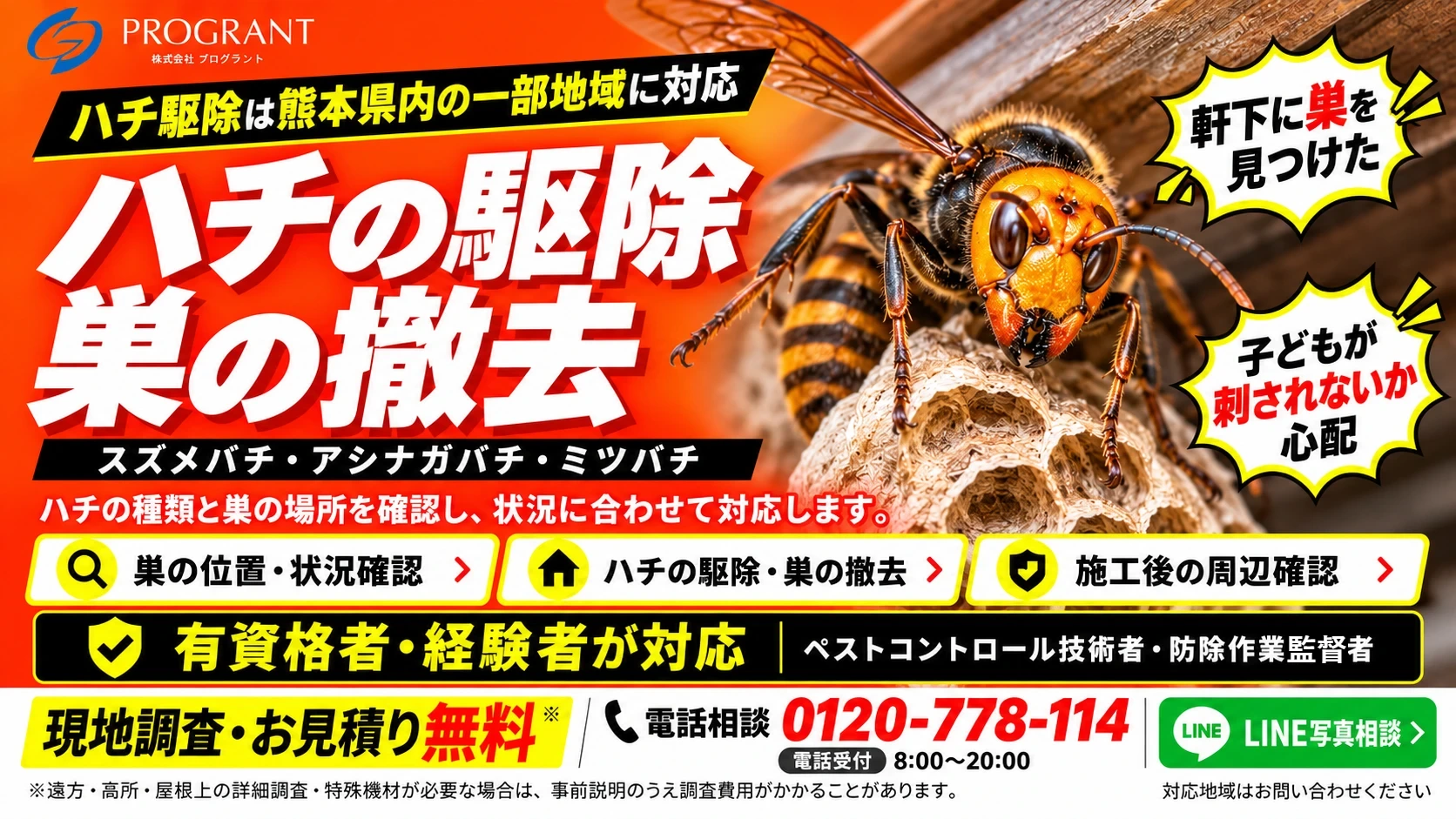 ハチ駆除は熊本県内の一部地域に対応 ハチの駆除・巣の撤去 スズメバチ・アシナガバチ・ミツバチ 有資格者・経験者が対応 現地調査・お見積り無料(遠方・高所・屋根上の詳細調査・特殊機材が必要な場合は事前説明のうえ調査費用がかかることがあります) 電話相談 0120-778-114 電話受付8:00~20:00 対応地域はお問い合わせください